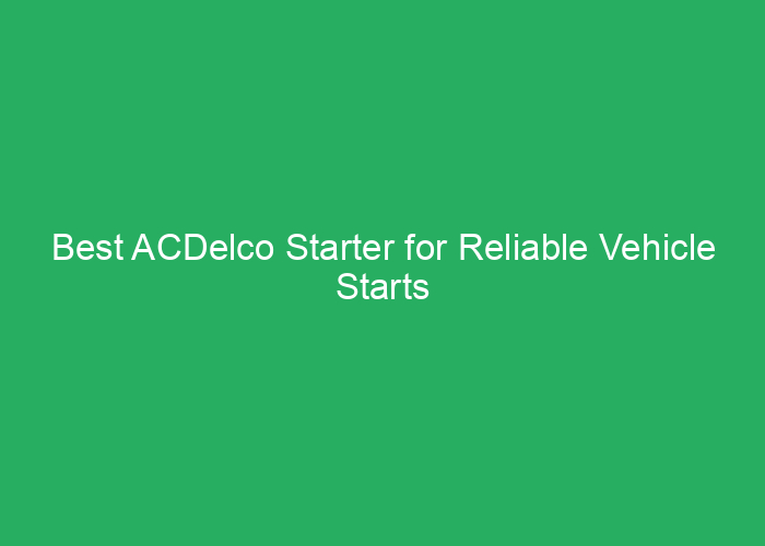 Best ACDelco Starter for Reliable Vehicle Starts