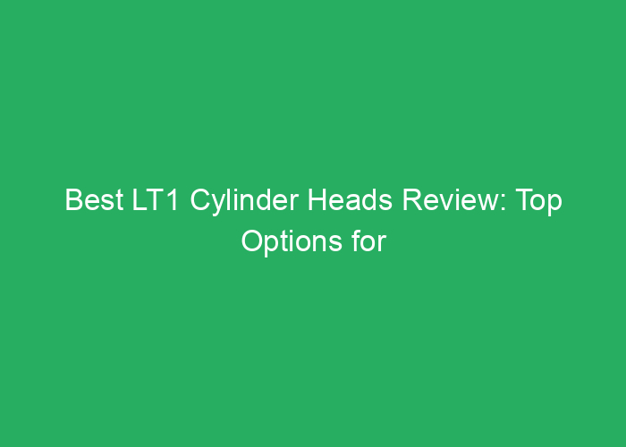 Best LT1 Cylinder Heads Review: Top Options for Performance and Durability