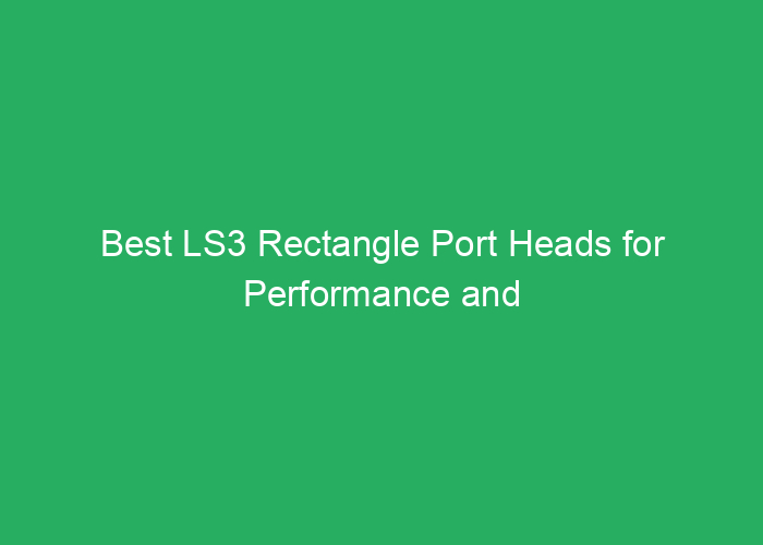 Best LS3 Rectangle Port Heads for Performance and Power