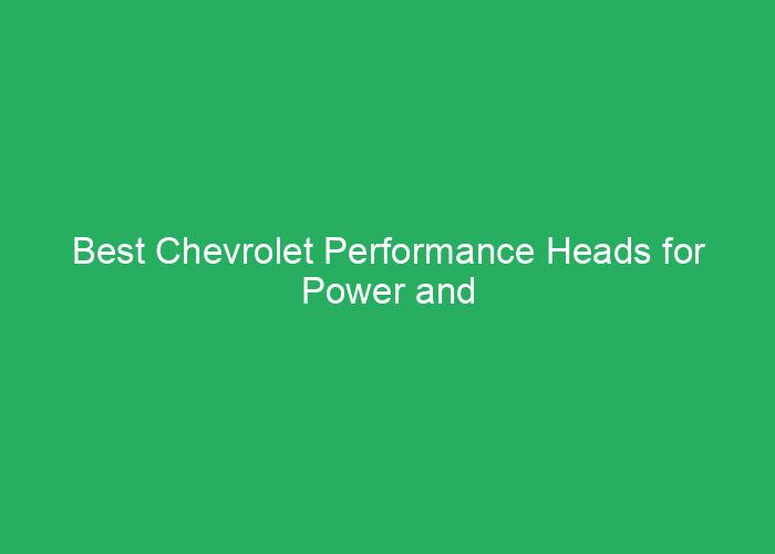 Best Chevrolet Performance Heads for Power and Reliability