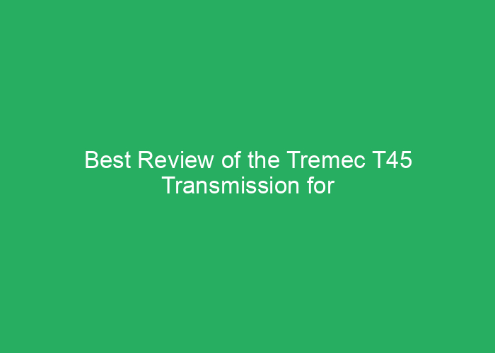 Best Review of the Tremec T45 Transmission for Performance and Reliability