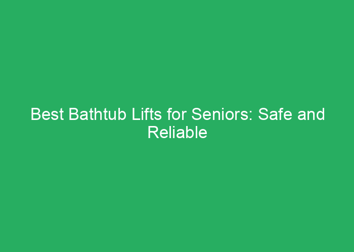 Best Bathtub Lifts for Seniors: Safe and Reliable Options