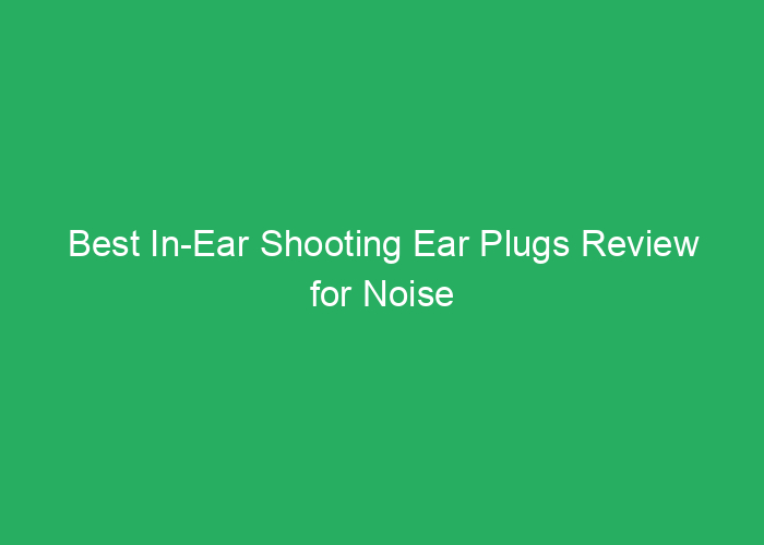 Best In-Ear Shooting Ear Plugs Review for Noise Reduction and Safety