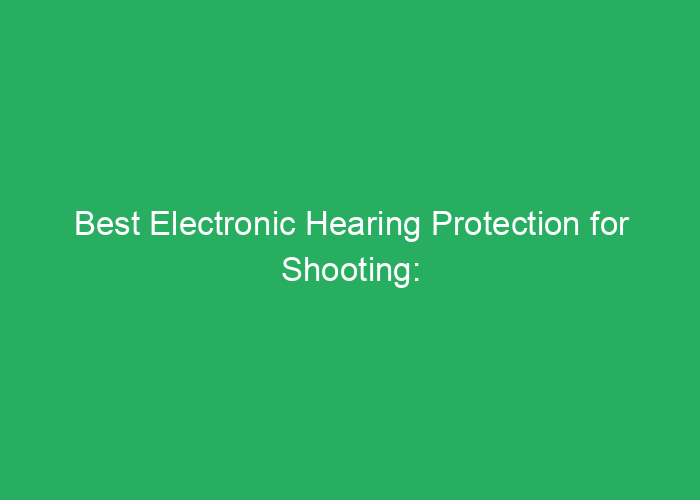 Best Electronic Hearing Protection for Shooting: Reviews and Buyer’s Guide