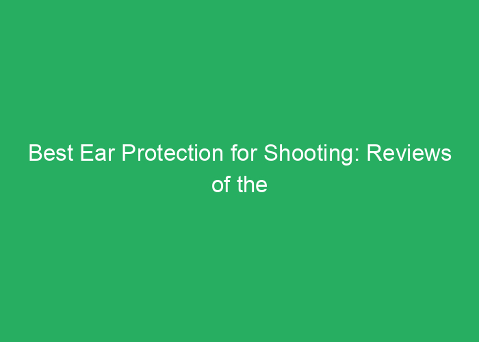 Best Ear Protection for Shooting: Reviews of the Top Options