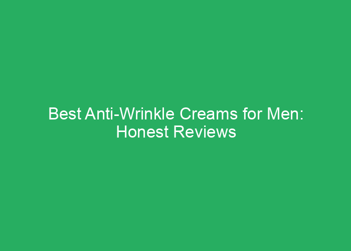 Best Anti-Wrinkle Creams for Men: Honest Reviews and Recommendations