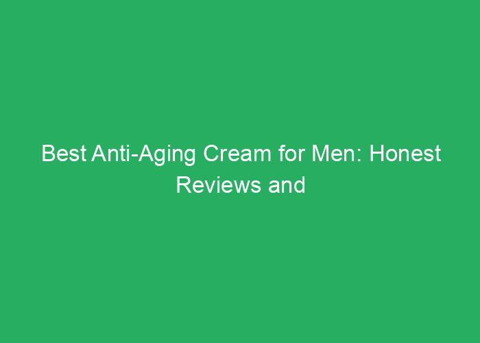 Best Anti-Aging Cream for Men: Honest Reviews and Key Benefits