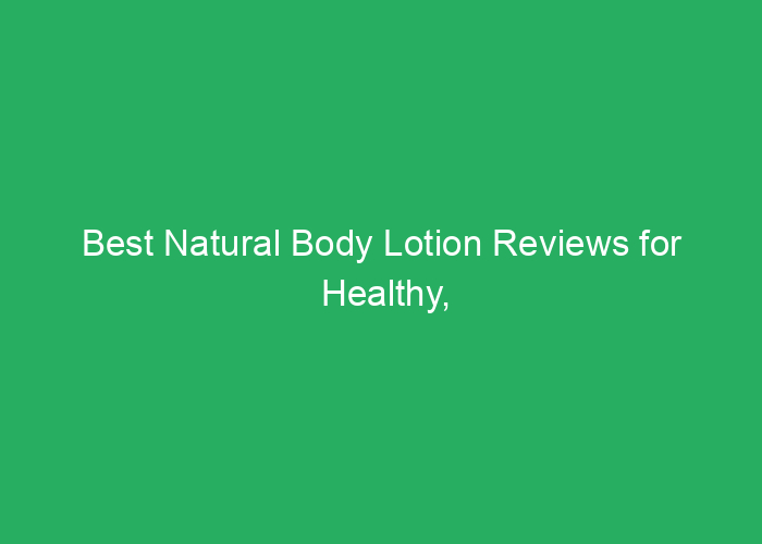 Best Natural Body Lotion Reviews for Healthy, Moisturized Skin