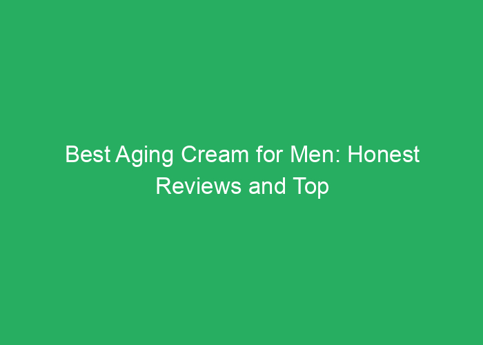 Best Aging Cream for Men: Honest Reviews and Top Choices