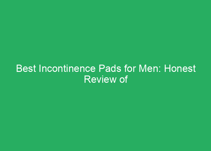 Best Incontinence Pads for Men: Honest Review of Top Options