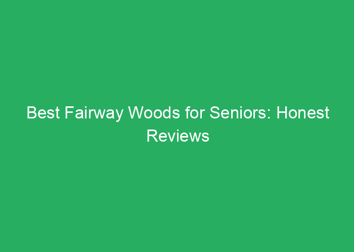 Best Fairway Woods for Seniors: Honest Reviews and Buying Guide